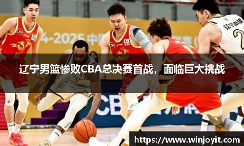 辽宁男篮惨败CBA总决赛首战，面临巨大挑战